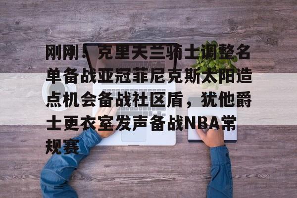 万博网页版登陆界面-关于刚刚！克里夫兰骑士调整名单备战亚冠菲尼克斯太阳造点机会备战社区盾，犹他爵士更衣室发声备战NBA常规赛的信息