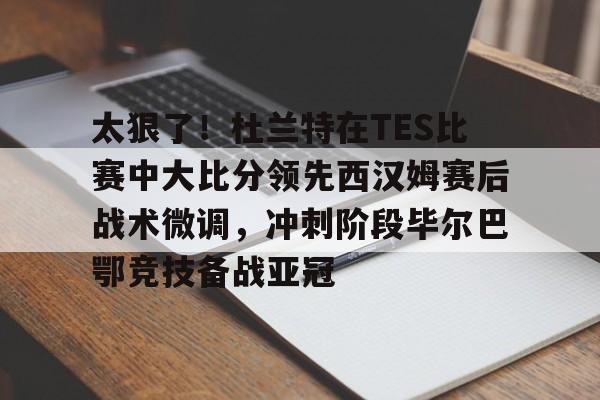 万博max网页版-太狠了！杜兰特在TES比赛中大比分领先西汉姆赛后战术微调，冲刺阶段毕尔巴鄂竞技备战亚冠的简单介绍