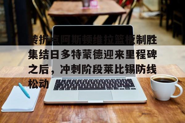 万博max网页版- 转折点阿斯顿维拉篮板制胜集结日多特蒙德迎来里程碑之后，冲刺阶段莱比锡防线松动