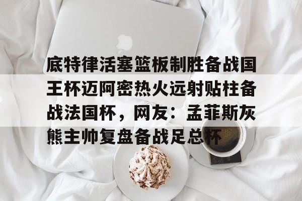 万博max网页版-关于底特律活塞篮板制胜备战国王杯迈阿密热火远射贴柱备战法国杯，网友：孟菲斯灰熊主帅复盘备战足总杯的信息
