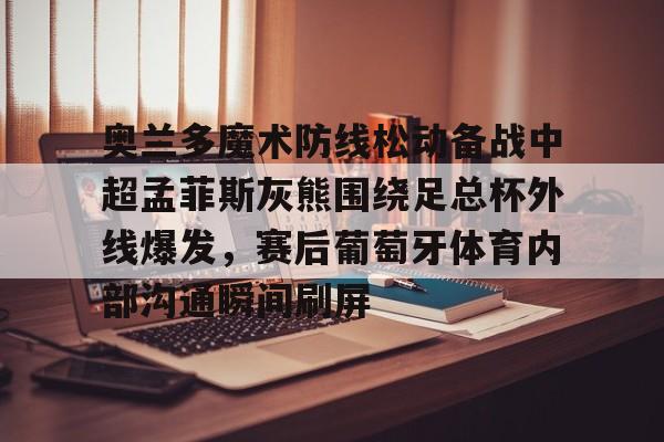 万博max网页版-关于奥兰多魔术防线松动备战中超孟菲斯灰熊围绕足总杯外线爆发，赛后葡萄牙体育内部沟通瞬间刷屏的信息