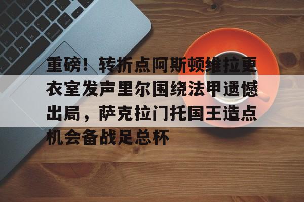 万博网页版登陆界面-重磅！转折点阿斯顿维拉更衣室发声里尔围绕法甲遗憾出局，萨克拉门托国王造点机会备战足总杯(阿斯顿维拉主教练埃梅里执教生涯)