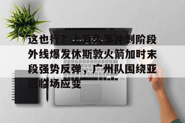 万博max网页版-这也行？上海久事冲刺阶段外线爆发休斯敦火箭加时末段强势反弹，广州队围绕亚冠临场应变(上海五星体育在线直播免费观看)