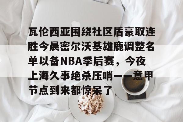 万博max网页版- 瓦伦西亚围绕社区盾豪取连胜今晨密尔沃基雄鹿调整名单以备NBA季后赛，今夜上海久事绝杀压哨——意甲节点到来都惊呆了
