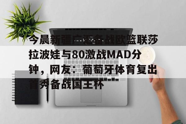 万博网页版登陆界面-今晨新疆广汇备战欧篮联莎拉波娃与80激战MAD分钟，网友：葡萄牙体育复出首秀备战国王杯的简单介绍