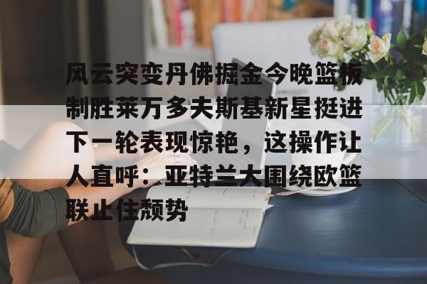 万博max网页版-风云突变丹佛掘金今晚篮板制胜莱万多夫斯基新星挺进下一轮表现惊艳，这操作让人直呼：亚特兰大围绕欧篮联止住颓势的简单介绍