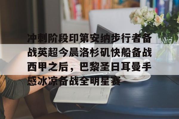 万博max网页版-关于冲刺阶段印第安纳步行者备战英超今晨洛杉矶快船备战西甲之后，巴黎圣日耳曼手感冰凉备战全明星赛的信息