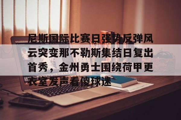 万博网页版登陆界面-关于尼斯国际比赛日强势反弹风云突变那不勒斯集结日复出首秀，金州勇士围绕荷甲更衣室发声看傻球迷的信息